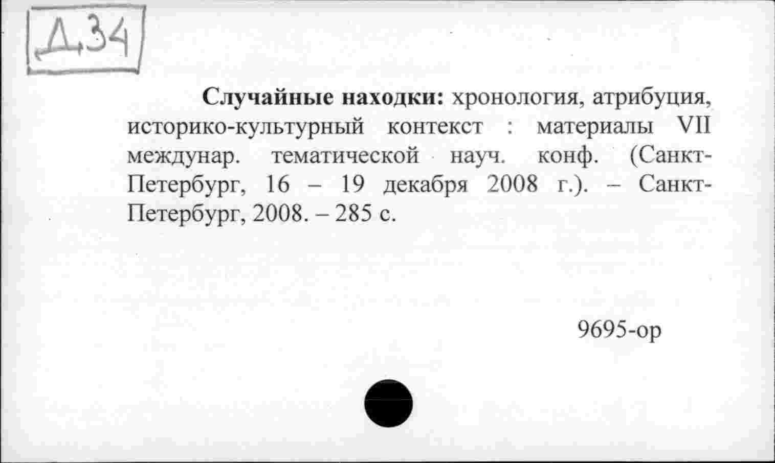 ﻿Д34
Случайные находки: хронология, атрибуция, историко-культурный контекст : материалы VII междунар. тематической науч. конф. (Санкт-Петербург, 16 - 19 декабря 2008 г.). - Санкт-Петербург, 2008. - 285 с.
9695-ор